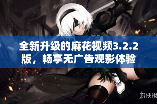 全新升级的麻花视频3.2.2版，畅享无广告观影体验