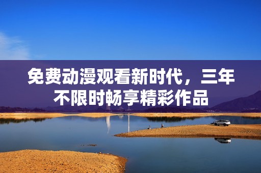 免费动漫观看新时代，三年不限时畅享精彩作品