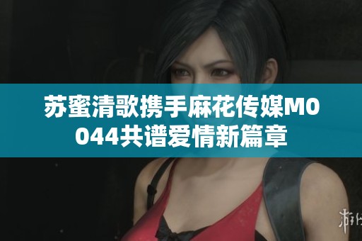 苏蜜清歌携手麻花传媒M0044共谱爱情新篇章