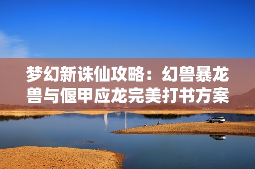 梦幻新诛仙攻略：幻兽暴龙兽与偃甲应龙完美打书方案解析