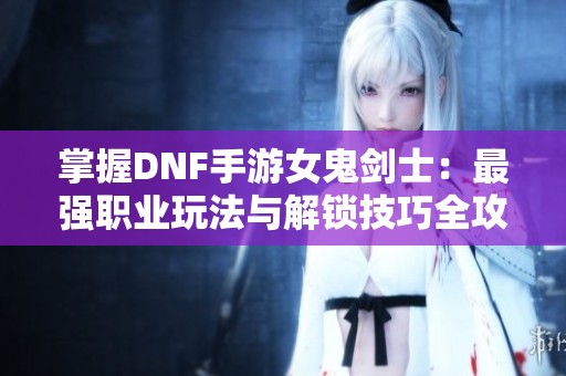 掌握DNF手游女鬼剑士：最强职业玩法与解锁技巧全攻略