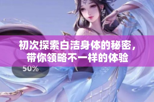 初次探索白洁身体的秘密，带你领略不一样的体验