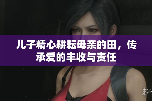 儿子精心耕耘母亲的田，传承爱的丰收与责任