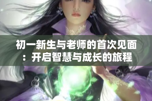 初一新生与老师的首次见面：开启智慧与成长的旅程