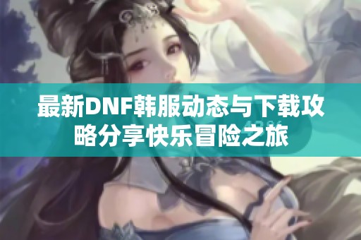 最新DNF韩服动态与下载攻略分享快乐冒险之旅