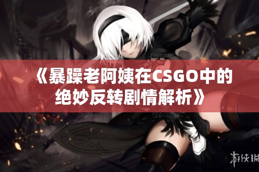 《暴躁老阿姨在CSGO中的绝妙反转剧情解析》