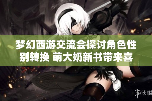 梦幻西游交流会探讨角色性别转换 萌大奶新书带来喜忧交织的故事