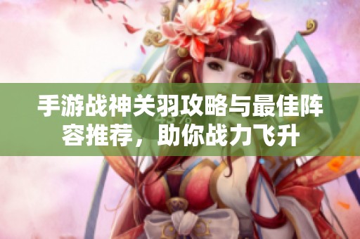 手游战神关羽攻略与最佳阵容推荐，助你战力飞升