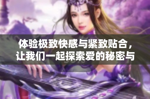 体验极致快感与紧致贴合，让我们一起探索爱的秘密与乐趣