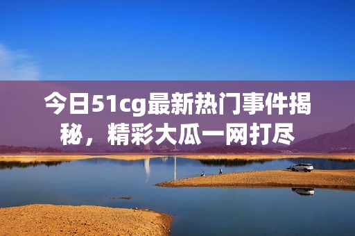 今日51cg最新热门事件揭秘，精彩大瓜一网打尽
