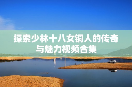 探索少林十八女铜人的传奇与魅力视频合集