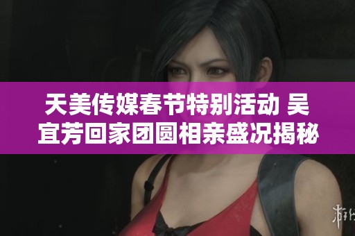 天美传媒春节特别活动 吴宜芳回家团圆相亲盛况揭秘