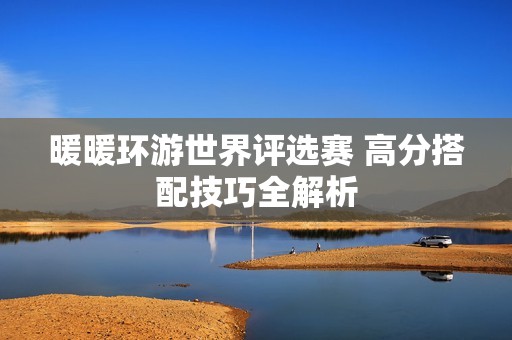暖暖环游世界评选赛 高分搭配技巧全解析