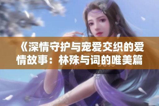 《深情守护与宠爱交织的爱情故事：林殊与词的唯美篇章》