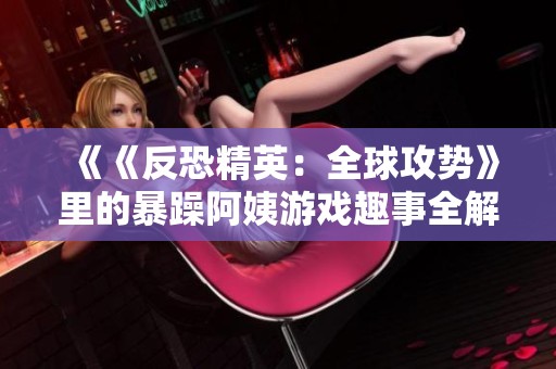 《《反恐精英：全球攻势》里的暴躁阿姨游戏趣事全解析》