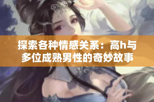 探索各种情感关系：高h与多位成熟男性的奇妙故事