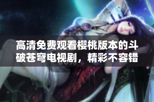 高清免费观看樱桃版本的斗破苍穹电视剧，精彩不容错过