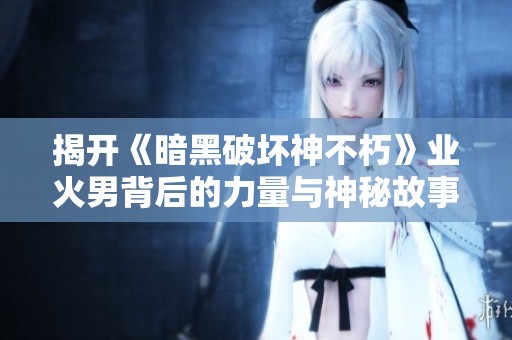 揭开《暗黑破坏神不朽》业火男背后的力量与神秘故事