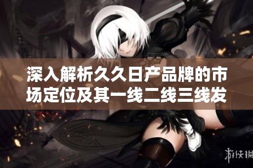 深入解析久久日产品牌的市场定位及其一线二线三线发展策略