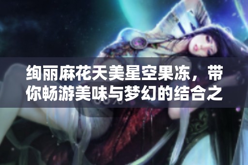 绚丽麻花天美星空果冻，带你畅游美味与梦幻的结合之旅