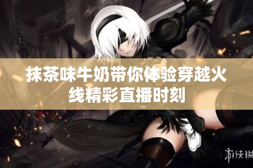抹茶味牛奶带你体验穿越火线精彩直播时刻