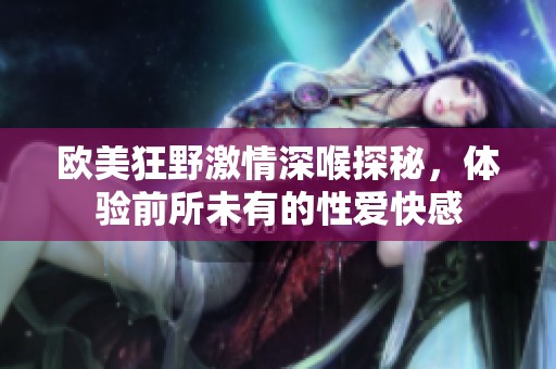欧美狂野激情深喉探秘，体验前所未有的性爱快感