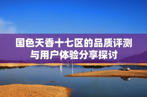 国色天香十七区的品质评测与用户体验分享探讨