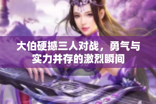 大伯硬撼三人对战，勇气与实力并存的激烈瞬间