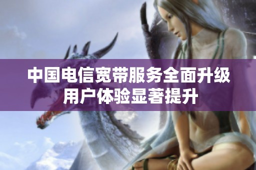 中国电信宽带服务全面升级 用户体验显著提升