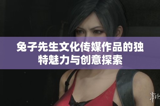 兔子先生文化传媒作品的独特魅力与创意探索