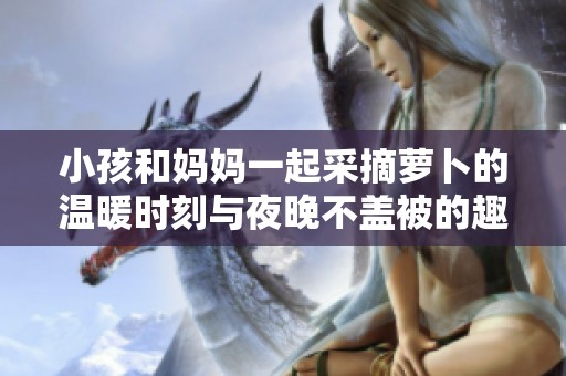 小孩和妈妈一起采摘萝卜的温暖时刻与夜晚不盖被的趣事