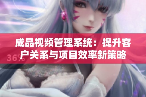 成品视频管理系统：提升客户关系与项目效率新策略