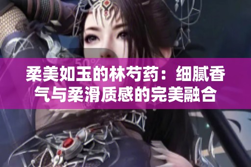 柔美如玉的林芍药：细腻香气与柔滑质感的完美融合