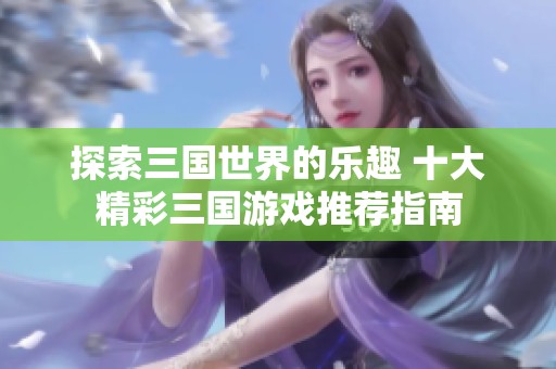 探索三国世界的乐趣 十大精彩三国游戏推荐指南