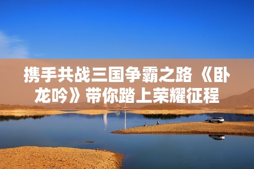 携手共战三国争霸之路 《卧龙吟》带你踏上荣耀征程