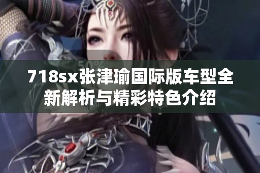 718sx张津瑜国际版车型全新解析与精彩特色介绍