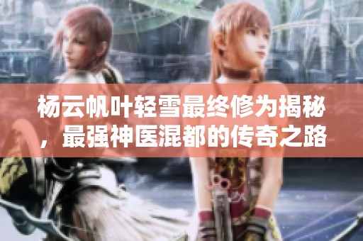 杨云帆叶轻雪最终修为揭秘，最强神医混都的传奇之路