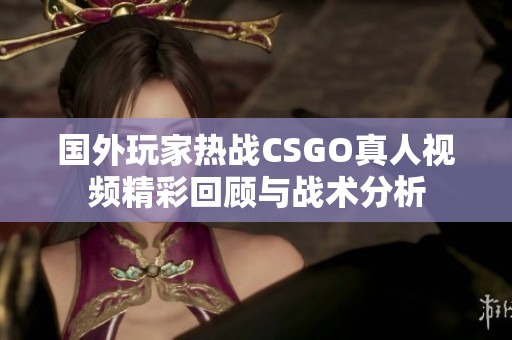 国外玩家热战CSGO真人视频精彩回顾与战术分析