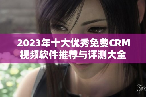 2023年十大优秀免费CRM视频软件推荐与评测大全