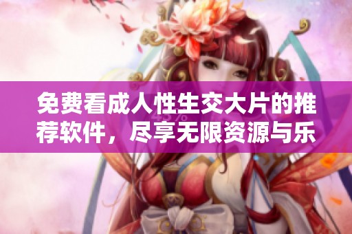 免费看成人性生交大片的推荐软件，尽享无限资源与乐趣