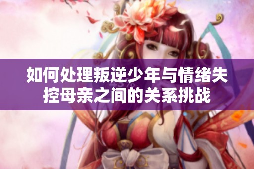 如何处理叛逆少年与情绪失控母亲之间的关系挑战