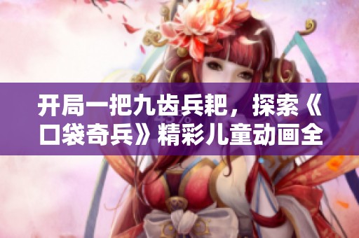 开局一把九齿兵耙，探索《口袋奇兵》精彩儿童动画全版内容！