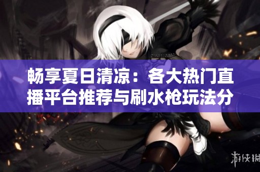 畅享夏日清凉：各大热门直播平台推荐与刷水枪玩法分享