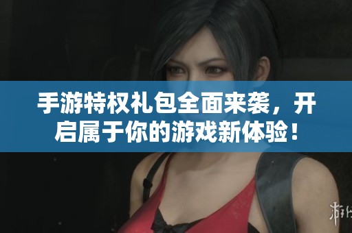 手游特权礼包全面来袭，开启属于你的游戏新体验！