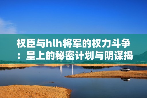 权臣与hlh将军的权力斗争：皇上的秘密计划与阴谋揭秘