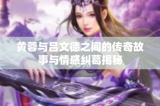 黄蓉与吕文德之间的传奇故事与情感纠葛揭秘