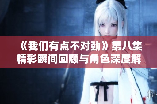 《我们有点不对劲》第八集精彩瞬间回顾与角色深度解析