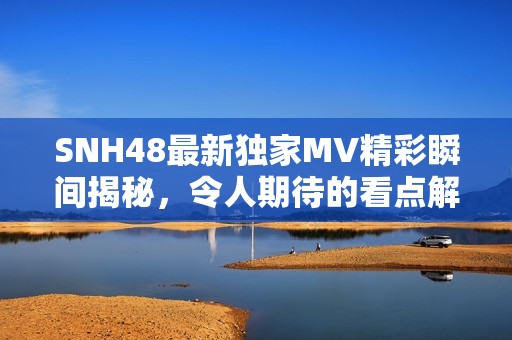 SNH48最新独家MV精彩瞬间揭秘，令人期待的看点解析