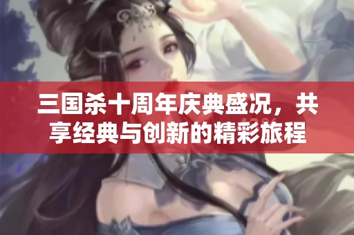 三国杀十周年庆典盛况，共享经典与创新的精彩旅程