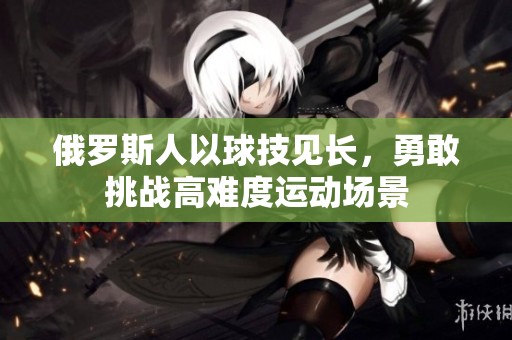 俄罗斯人以球技见长，勇敢挑战高难度运动场景